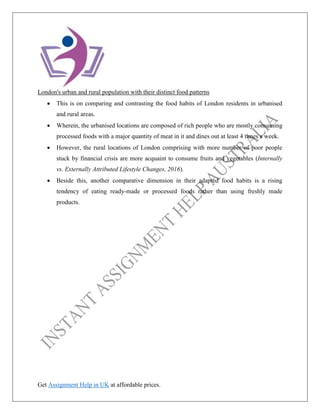 Get Assignment Help in UK at affordable prices.
London's urban and rural population with their distinct food patterns
• This is on comparing and contrasting the food habits of London residents in urbanised
and rural areas.
• Wherein, the urbanised locations are composed of rich people who are mostly consuming
processed foods with a major quantity of meat in it and dines out at least 4 times a week.
• However, the rural locations of London comprising with more number of poor people
stuck by financial crisis are more acquaint to consume fruits and vegetables (Internally
vs. Externally Attributed Lifestyle Changes, 2016).
• Beside this, another comparative dimension in their adapted food habits is a rising
tendency of eating ready-made or processed foods rather than using freshly made
products.
 