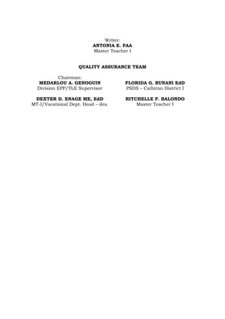 Writer:
ANTONIA E. PAA
Master Teacher I
QUALITY ASSURANCE TEAM
Chairman:
MEDARLOU A. GENOGUIN
Division EPP/TLE Supervisor
FLORIDA G. BUNANI EdD
PSDS – Caibiran District I
DEXTER D. ENAGE ME, EdD
MT-I/Vocational Dept. Head – des.
RITCHELLE P. BALONDO
Master Teacher I
 