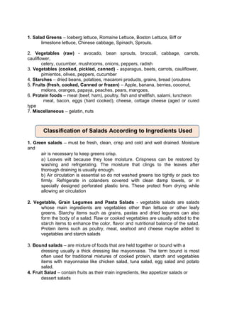 1. Salad Greens – Iceberg lettuce, Romaine Lettuce, Boston Lettuce, Biff or
limestone lettuce, Chinese cabbage, Spinach, Sprouts.
2. Vegetables (raw) - avocado, bean sprouts, broccoli, cabbage, carrots,
cauliflower,
celery, cucumber, mushrooms, onions, peppers, radish
3. Vegetables (cooked, pickled, canned) - asparagus, beets, carrots, cauliflower,
pimientos, olives, peppers, cucumber
4. Starches – dried beans, potatoes, macaroni products, grains, bread (croutons
5. Fruits (fresh, cooked, Canned or frozen) – Apple, banana, berries, coconut,
melons, oranges, papaya, peaches, pears, mangoes.
6. Protein foods – meat (beef, ham), poultry, fish and shellfish, salami, luncheon
meat, bacon, eggs (hard cooked), cheese, cottage cheese (aged or cured
type
7. Miscellaneous – gelatin, nuts
1. Green salads – must be fresh, clean, crisp and cold and well drained. Moisture
and
air is necessary to keep greens crisp.
a) Leaves wilt because they lose moisture. Crispness can be restored by
washing and refrigerating. The moisture that clings to the leaves after
thorough draining is usually enough.
b) Air circulation is essential so do not washed greens too tightly or pack too
firmly. Refrigerate in colanders covered with clean damp towels, or in
specially designed perforated plastic bins. These protect from drying while
allowing air circulation
2. Vegetable, Grain Legumes and Pasta Salads - vegetable salads are salads
whose main ingredients are vegetables other than lettuce or other leafy
greens. Starchy items such as grains, pastas and dried legumes can also
form the body of a salad. Raw or cooked vegetables are usually added to the
starch items to enhance the color, flavor and nutritional balance of the salad.
Protein items such as poultry, meat, seafood and cheese maybe added to
vegetables and starch salads
3. Bound salads – are mixture of foods that are held together or bound with a
dressing usually a thick dressing like mayonnaise. The term bound is most
often used for traditional mixtures of cooked protein, starch and vegetables
items with mayonnaise like chicken salad, tuna salad, egg salad and potato
salad.
4. Fruit Salad – contain fruits as their main ingredients, like appetizer salads or
dessert salads
Classification of Salads According to Ingredients Used
 