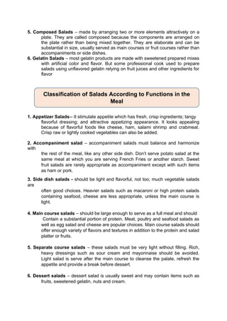 5. Composed Salads – made by arranging two or more elements attractively on a
plate. They are called composed because the components are arranged on
the plate rather than being mixed together. They are elaborate and can be
substantial in size, usually served as main courses or fruit courses rather than
accompaniments or side dishes.
6. Gelatin Salads – most gelatin products are made with sweetened prepared mixes
with artificial color and flavor. But some professional cook used to prepare
salads using unflavored gelatin relying on fruit juices and other ingredients for
flavor
1. Appetizer Salads-- It stimulate appetite which has fresh, crisp ingredients; tangy
flavorful dressing; and attractive appetizing appearance. It looks appealing
because of flavorful foods like cheese, ham, salami shrimp and crabmeat.
Crisp raw or lightly cooked vegetables can also be added.
2. Accompaniment salad – accompaniment salads must balance and harmonize
with
the rest of the meal, like any other side dish. Don’t serve potato salad at the
same meal at which you are serving French Fries or another starch. Sweet
fruit salads are rarely appropriate as accompaniment except with such items
as ham or pork.
3. Side dish salads - should be light and flavorful, not too; much vegetable salads
are
often good choices. Heavier salads such as macaroni or high protein salads
containing seafood, cheese are less appropriate, unless the main course is
light.
4. Main course salads – should be large enough to serve as a full meal and should
Contain a substantial portion of protein. Meat, poultry and seafood salads as
well as egg salad and cheese are popular choices. Main course salads should
offer enough variety of flavors and textures in addition to the protein and salad
platter or fruits.
5. Separate course salads – these salads must be very light without filling. Rich,
heavy dressings such as sour cream and mayonnaise should be avoided.
Light salad is serve after the main course to cleanse the palate, refresh the
appetite and provide a break before dessert.
6. Dessert salads – dessert salad is usually sweet and may contain items such as
fruits, sweetened gelatin, nuts and cream.
Classification of Salads According to Functions in the
Meal
 