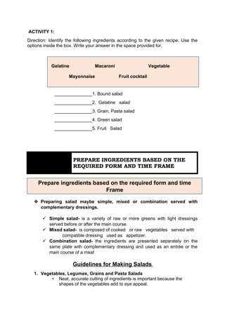 Prepare ingredients based on the required form and time
Frame
ACTIVITY 1:
Direction: Identify the following ingredients according to the given recipe. Use the
options inside the box. Write your answer in the space provided for.
_______________1. Bound salad
_______________2. Gelatine salad
_______________3. Grain, Pasta salad
_______________4. Green salad
_______________5. Fruit Salad
 Preparing salad maybe simple, mixed or combination served with
complementary dressings.
 Simple salad- is a variety of raw or more greens with light dressings
served before or after the main course.
 Mixed salad- is composed of cooked or raw vegetables served with
compatible dressing used as appetizer.
 Combination salad- the ingredients are presented separately on the
same plate with complementary dressing and used as an entrée or the
main course of a meal
Guidelines for Making Salads
1. Vegetables, Legumes, Grains and Pasta Salads
• Neat, accurate cutting of ingredients is important because the
shapes of the vegetables add to eye appeal.
Gelatine Macaroni Vegetable
Mayonnaise Fruit cocktail
LESSON 1
1.4
PREPARE INGREDIENTS BASED ON THE
REQUIRED FORM AND TIME FRAME
 