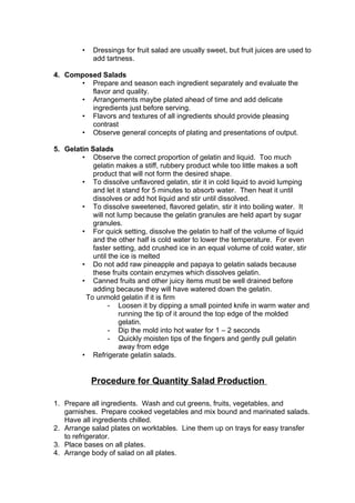 • Dressings for fruit salad are usually sweet, but fruit juices are used to
add tartness.
4. Composed Salads
• Prepare and season each ingredient separately and evaluate the
flavor and quality.
• Arrangements maybe plated ahead of time and add delicate
ingredients just before serving.
• Flavors and textures of all ingredients should provide pleasing
contrast
• Observe general concepts of plating and presentations of output.
5. Gelatin Salads
• Observe the correct proportion of gelatin and liquid. Too much
gelatin makes a stiff, rubbery product while too little makes a soft
product that will not form the desired shape.
• To dissolve unflavored gelatin, stir it in cold liquid to avoid lumping
and let it stand for 5 minutes to absorb water. Then heat it until
dissolves or add hot liquid and stir until dissolved.
• To dissolve sweetened, flavored gelatin, stir it into boiling water. It
will not lump because the gelatin granules are held apart by sugar
granules.
• For quick setting, dissolve the gelatin to half of the volume of liquid
and the other half is cold water to lower the temperature. For even
faster setting, add crushed ice in an equal volume of cold water, stir
until the ice is melted
• Do not add raw pineapple and papaya to gelatin salads because
these fruits contain enzymes which dissolves gelatin.
• Canned fruits and other juicy items must be well drained before
adding because they will have watered down the gelatin.
To unmold gelatin if it is firm
- Loosen it by dipping a small pointed knife in warm water and
running the tip of it around the top edge of the molded
gelatin.
- Dip the mold into hot water for 1 – 2 seconds
- Quickly moisten tips of the fingers and gently pull gelatin
away from edge
• Refrigerate gelatin salads.
Procedure for Quantity Salad Production
1. Prepare all ingredients. Wash and cut greens, fruits, vegetables, and
garnishes. Prepare cooked vegetables and mix bound and marinated salads.
Have all ingredients chilled.
2. Arrange salad plates on worktables. Line them up on trays for easy transfer
to refrigerator.
3. Place bases on all plates.
4. Arrange body of salad on all plates.
 