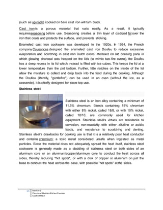 65 Module 1
Clean and MaintainKitchenPremises
COOKERY NCII
(such as spinach) cooked on bare cast iron will turn black.
Cast iron is a porous material that rusts easily. As a result, it typically
requiresseasoning before use. Seasoning creates a thin layer of oxidized fat over the
iron that coats and protects the surface, and prevents sticking.
Enameled cast iron cookware was developed in the 1920s. In 1934, the French
company Cousances designed the enameled cast iron Doufeu to reduce excessive
evaporation and scorching in cast iron Dutch ovens. Modeled on old braising pans in
which glowing charcoal was heaped on the lids (to mimic two-fire ovens), the Doufeu
has a deep recess in its lid which instead is filled with ice cubes. This keeps the lid at a
lower temperature than the pot bottom. Further, little notches on the inside of the lid
allow the moisture to collect and drop back into the food during the cooking. Although
the Doufeu (literally, "gentlefire") can be used in an oven (without the ice, as a
casserole), it is chiefly designed for stove top use.
Stainless steel
Stainless steel is an iron alloy containing a minimum of
11.5% chromium. Blends containing 18% chromium
with either 8% nickel, called 18/8, or with 10% nickel,
called 18/10, are commonly used for kitchen
equipment. Stainless steel's virtues are resistance to
corrosion, non-reactivity with either alkaline or acidic
foods, and resistance to scratching and denting.
Stainless steel's drawbacks for cooking use is that it is a relatively poor heat conductor
and contains chromium; a toxic metal considered unsafe when ingested as metal
particles. Since the material does not adequately spread the heat itself, stainless steel
cookware is generally made as a cladding of stainless steel on both sides of an
aluminum core or an aluminum/copper/aluminum core to conduct the heat across all
sides, thereby reducing "hot spots", or with a disk of copper or aluminum on just the
base to conduct the heat across the base, with possible "hot spots" at the sides.
 