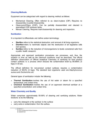 77 Module 1
Clean and MaintainKitchenPremises
COOKERY NCII
Cleaning Methods
Equipment can be categorized with regard to cleaning method as follows:
 Mechanical Cleaning. Often referred to as clean-in-place (CIP). Requires no
disassembly or partial disassembly.
 Clean-out-of-Place (COP). Can be partially disassembled and cleaned in
specialized COP pressure tanks.
 Manual Cleaning. Requires total disassembly for cleaning and inspection.
Sanitization
It is important to differentiate and define certain terminology:
 Sterilize refers to the statistical destruction and removal of all living organisms.
 Disinfect refers to inanimate objects and the destruction of all vegetative cells
(not spores).
 Sanitize refers to the reduction of microorganisms to levels considered safe from
a public health viewpoint.
Appropriate and approved sanitization procedures are processes, and, thus, the
duration or time as well as the chemical conditions must be described. The official
definition (Association of Official Analytical Chemists) of sanitizing for food product
contact surfaces is a process which reduces the contamination level by 99.999% (5
logs) in 30 sec.
The official definition for non-product contact surfaces requires a contamination
reduction of 99.9% (3 logs). The standard test organisms used are Staphylococcus
aureus and Escherichia coli.
General types of sanitization include the following:
 Thermal Sanitization involves the use of hot water or steam for a specified
temperature and contact time.
 Chemical Sanitization involves the use of an approved chemical sanitizer at a
specified concentration and contact time.
Water Chemistry and Quality
Water comprises approximately 95-99% of cleaning and sanitizing solutions. Water
functions to do the following:
 carry the detergent or the sanitizer to the surface
 carry soils or contamination from the surface.
 