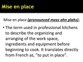 Mise en place
Mise en place (pronounced meez ahn plahs)-
• The term used in professional kitchens
to describe the organizing and
arranging of the work space,
ingredients and equipment before
beginning to cook. It translates directly
from French as, ”to put in place".
 