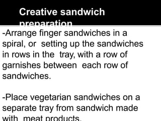 Creative sandwich
preparation
-Arrange finger sandwiches in a
spiral, or setting up the sandwiches
in rows in the tray, with a row of
garnishes between each row of
sandwiches.
-Place vegetarian sandwiches on a
separate tray from sandwich made
 
