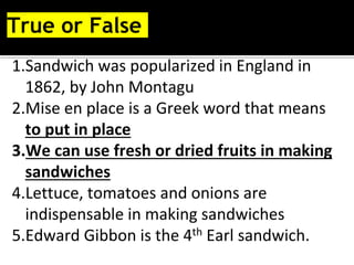 True or False
1.Sandwich was popularized in England in
1862, by John Montagu
2.Mise en place is a Greek word that means
to put in place
3.We can use fresh or dried fruits in making
sandwiches
4.Lettuce, tomatoes and onions are
indispensable in making sandwiches
5.Edward Gibbon is the 4th Earl sandwich.
 