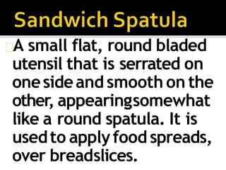 A small flat, round bladed
utensil that is serrated on
onesideand smooth on the
other, appearingsomewhat
like a round spatula. It is
usedto applyfood spreads,
over breadslices.
 
