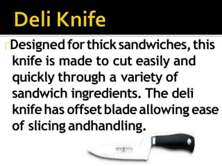 Designed forthicksandwiches,this
knife is made to cut easily and
quickly through a variety of
sandwich ingredients. The deli
knifehas offsetbladeallowing ease
of slicing andhandling.
 