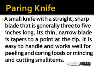 Asmall knifewitha straight,sharp
bladethat is generallythreeto five
inches long. Its thin, narrow blade
is tapers to a point at the tip. It is
easy to handle and works well for
peelingand coringfoods ormincing
and cutting smallitems.
 