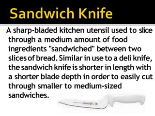 A sharp-bladed kitchen utensil used to slice
through a medium amount of food
ingredients "sandwiched" between two
slicesof bread.Similarinuseto a deliknife,
thesandwichknifeis shorterinlength with
a shorter blade depth in order to easily cut
through smaller to medium-sized
sandwiches.
 