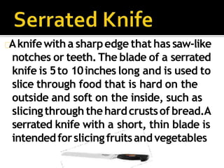 Aknifewitha sharpedge that has saw-like
notches or teeth.The blade of a serrated
knife is 5to 10inches long and is used to
slice through food that is hard on the
outside and soft on the inside, such as
slicingthrough thehardcrustsof bread.A
serrated knife with a short, thin blade is
intendedforslicingfruitsandvegetables
 