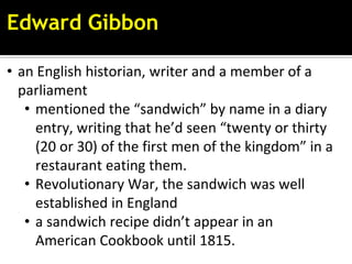 Edward Gibbon
• an English historian, writer and a member of a
parliament
• mentioned the “sandwich” by name in a diary
entry, writing that he’d seen “twenty or thirty
(20 or 30) of the first men of the kingdom” in a
restaurant eating them.
• Revolutionary War, the sandwich was well
established in England
• a sandwich recipe didn’t appear in an
American Cookbook until 1815.
 