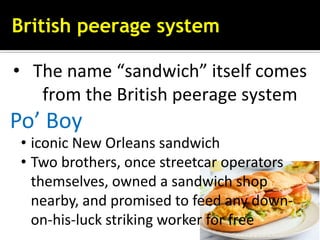 British peerage system
• The name “sandwich” itself comes
from the British peerage system
Po’ Boy
• iconic New Orleans sandwich
• Two brothers, once streetcar operators
themselves, owned a sandwich shop
nearby, and promised to feed any down-
on-his-luck striking worker for free
 