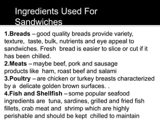 Ingredients Used For
Sandwiches
1.Breads – good quality breads provide variety,
texture, taste, bulk, nutrients and eye appeal to
sandwiches. Fresh bread is easier to slice or cut if it
has been chilled.
2.Meats – maybe beef, pork and sausage
products like ham, roast beef and salami
3.Poultry – are chicken or turkey breasts characterized
by a delicate golden brown surfaces. .
4.Fish and Shellfish – some popular seafood
ingredients are tuna, sardines, grilled and fried fish
fillets, crab meat and shrimp which are highly
perishable and should be kept chilled to maintain
 