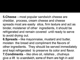 5.Cheese – most popular sandwich cheese are
cheddar, process, cream cheese and cheese
spreads most are easily slice, firm texture and act as
binder, moistener of other ingredients, it should be
refrigerated and remain covered until ready to serve
to avoid drying out.
6.Spreads – like mayonnaise, mustard and butter,
moisten the bread and compliment the flavors of
other ingredients. They should be served immediately
and kept refrigerated to preserve its color and flavor.
7.Condiments – like olive oil, relishes , chutneys
give a lift to asandwich, some of them are high in acid
 