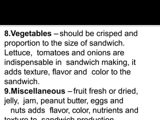 8.Vegetables – should be crisped and
proportion to the size of sandwich.
Lettuce, tomatoes and onions are
indispensable in sandwich making, it
adds texture, flavor and color to the
sandwich.
9.Miscellaneous – fruit fresh or dried,
jelly, jam, peanut butter, eggs and
nuts adds flavor, color, nutrients and
 