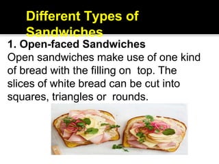 Different Types of
Sandwiches
1. Open-faced Sandwiches
Open sandwiches make use of one kind
of bread with the filling on top. The
slices of white bread can be cut into
squares, triangles or rounds.
 