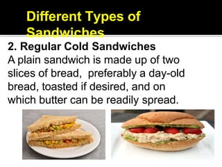 Different Types of
Sandwiches
2. Regular Cold Sandwiches
A plain sandwich is made up of two
slices of bread, preferably a day-old
bread, toasted if desired, and on
which butter can be readily spread.
 