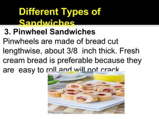Different Types of
Sandwiches
3. Pinwheel Sandwiches
Pinwheels are made of bread cut
lengthwise, about 3/8 inch thick. Fresh
cream bread is preferable because they
are easy to roll and will not crack.
 