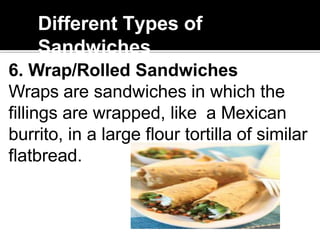 Different Types of
Sandwiches
6. Wrap/Rolled Sandwiches
Wraps are sandwiches in which the
fillings are wrapped, like a Mexican
burrito, in a large flour tortilla of similar
flatbread.
 