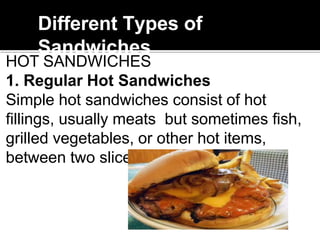 Different Types of
Sandwiches
HOT SANDWICHES
1. Regular Hot Sandwiches
Simple hot sandwiches consist of hot
fillings, usually meats but sometimes fish,
grilled vegetables, or other hot items,
between two slices of bread.
 