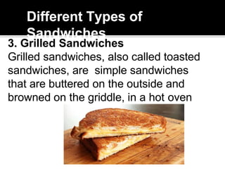 Different Types of
Sandwiches
3. Grilled Sandwiches
Grilled sandwiches, also called toasted
sandwiches, are simple sandwiches
that are buttered on the outside and
browned on the griddle, in a hot oven
 