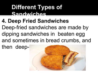 Different Types of
Sandwiches
4. Deep Fried Sandwiches
Deep-fried sandwiches are made by
dipping sandwiches in beaten egg
and sometimes in bread crumbs, and
then deep-fry
 