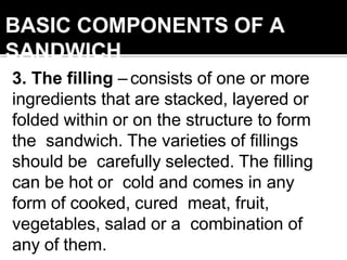 BASIC COMPONENTS OF A
SANDWICH
3. The filling – consists of one or more
ingredients that are stacked, layered or
folded within or on the structure to form
the sandwich. The varieties of fillings
should be carefully selected. The filling
can be hot or cold and comes in any
form of cooked, cured meat, fruit,
vegetables, salad or a combination of
any of them.
 