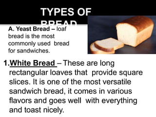 TYPES OF
BREAD
1.White Bread – These are long
rectangular loaves that provide square
slices. It is one of the most versatile
sandwich bread, it comes in various
flavors and goes well with everything
and toast nicely.
A. Yeast Bread – loaf
bread is the most
commonly used bread
for sandwiches.
 
