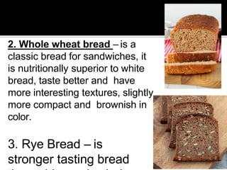 2. Whole wheat bread – is a
classic bread for sandwiches, it
is nutritionally superior to white
bread, taste better and have
more interesting textures, slightly
more compact and brownish in
color.
3. Rye Bread – is
stronger tasting bread
 