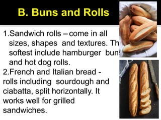 1.Sandwich rolls – come in all
sizes, shapes and textures. The
softest include hamburger buns
and hot dog rolls.
2.French and Italian bread -
rolls including sourdough and
ciabatta, split horizontally. It
works well for grilled
sandwiches.
B. Buns and Rolls
 