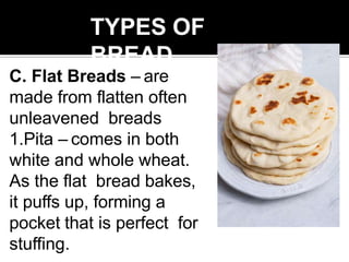 TYPES OF
BREAD
C. Flat Breads – are
made from flatten often
unleavened breads
1.Pita – comes in both
white and whole wheat.
As the flat bread bakes,
it puffs up, forming a
pocket that is perfect for
stuffing.
 