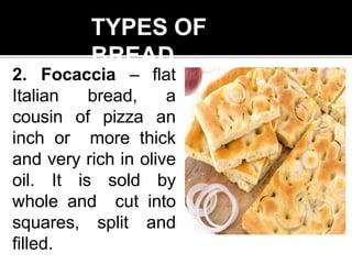 TYPES OF
BREAD
2. Focaccia – flat
Italian bread, a
cousin of pizza an
inch or more thick
and very rich in olive
oil. It is sold by
whole and cut into
squares, split and
filled.
 
