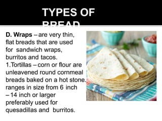 TYPES OF
BREAD
D. Wraps – are very thin,
flat breads that are used
for sandwich wraps,
burritos and tacos.
1.Tortillas – corn or flour are
unleavened round cornmeal
breads baked on a hot stone. It
ranges in size from 6 inch
– 14 inch or larger
preferably used for
quesadillas and burritos.
 