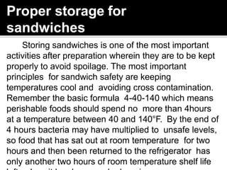 Proper storage for
sandwiches
Storing sandwiches is one of the most important
activities after preparation wherein they are to be kept
properly to avoid spoilage. The most important
principles for sandwich safety are keeping
temperatures cool and avoiding cross contamination.
Remember the basic formula 4-40-140 which means
perishable foods should spend no more than 4hours
at a temperature between 40 and 140°F. By the end of
4 hours bacteria may have multiplied to unsafe levels,
so food that has sat out at room temperature for two
hours and then been returned to the refrigerator has
only another two hours of room temperature shelf life
 