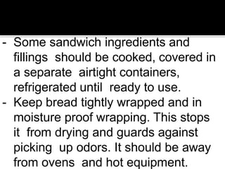 - Some sandwich ingredients and
fillings should be cooked, covered in
a separate airtight containers,
refrigerated until ready to use.
- Keep bread tightly wrapped and in
moisture proof wrapping. This stops
it from drying and guards against
picking up odors. It should be away
from ovens and hot equipment.
 