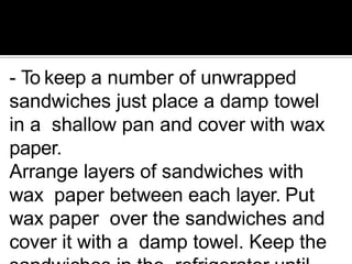 - To keep a number of unwrapped
sandwiches just place a damp towel
in a shallow pan and cover with wax
paper.
Arrange layers of sandwiches with
wax paper between each layer. Put
wax paper over the sandwiches and
cover it with a damp towel. Keep the
 