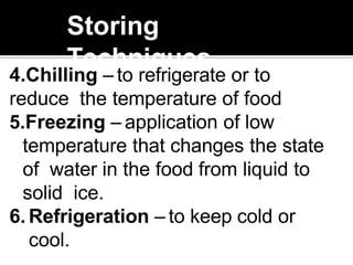 Storing
Techniques
4.Chilling – to refrigerate or to
reduce the temperature of food
5.Freezing – application of low
temperature that changes the state
of water in the food from liquid to
solid ice.
6. Refrigeration – to keep cold or
cool.
 