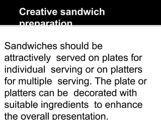 Creative sandwich
preparation
Sandwiches should be
attractively served on plates for
individual serving or on platters
for multiple serving. The plate or
platters can be decorated with
suitable ingredients to enhance
the overall presentation.
 