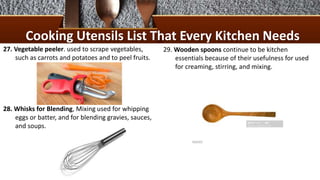 Cooking Utensils List That Every Kitchen Needs
27. Vegetable peeler. used to scrape vegetables,
such as carrots and potatoes and to peel fruits.
28. Whisks for Blending, Mixing used for whipping
eggs or batter, and for blending gravies, sauces,
and soups.
29. Wooden spoons continue to be kitchen
essentials because of their usefulness for used
for creaming, stirring, and mixing.
 