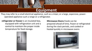 Equipment
They may refer to a small electrical appliance, such as a mixer, or a large, expensive, power-
operated appliance such a range or a refrigerator.
refrigerator or freezer is an insulated box,
equipped with refrigeration unit and a
control to maintain the proper inside
temperature for food storage.
Microwave Ovens Foods can be
prepared ahead of time, frozen or refrigerated
during the slack periods, and cooked or
heated quickly in microwave ovens
 