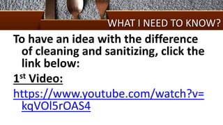 WHAT I NEED TO KNOW?
To have an idea with the difference
of cleaning and sanitizing, click the
link below:
1st Video:
https://www.youtube.com/watch?v=
kqVOl5rOAS4
 