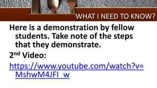 WHAT I NEED TO KNOW?
Here is a demonstration by fellow
students. Take note of the steps
that they demonstrate.
2nd Video:
https://www.youtube.com/watch?v=
MshwM4JFI_w
 