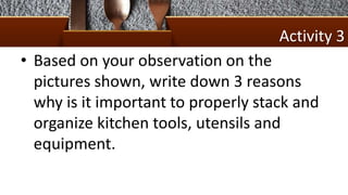Activity 3
• Based on your observation on the
pictures shown, write down 3 reasons
why is it important to properly stack and
organize kitchen tools, utensils and
equipment.
 