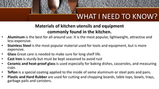 WHAT I NEED TO KNOW?
Materials of kitchen utensils and equipment
commonly found in the kitchen.
• Aluminum is the best for all-around use. It is the most popular, lightweight, attractive and
less expensive.
• Stainless Steel is the most popular material used for tools and equipment, but is more
expensive.
• Glass Great care is needed to make sure for long shelf life.
• Cast Iron is sturdy but must be kept seasoned to avoid rust
• Ceramic and heat-proof glass is used especially for baking dishes, casseroles, and measuring
cups.
• Teflon is a special coating applied to the inside of some aluminum or steel pots and pans.
• Plastic and Hard Rubber are used for cutting and chopping boards, table tops, bowls, trays,
garbage pails and canisters.
 