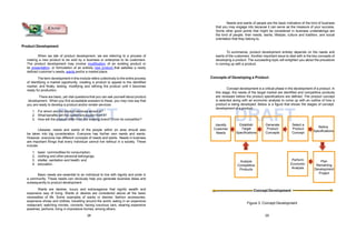 DRAFT DRAFT
Product Development
When we talk of product development, we are referring to a process of
making a new product to be sold by a business or enterprise to its customers.
The product development may involve modification of an existing product or
its presentation, or formulation of an entirely new product that satisfies a newly
defined customer’s needs, wants and/or a market place.
The term development in this module refers collectively to the entire process
of identifying a market opportunity, creating a product to appeal to the identified
market, and finally, testing, modifying and refining the product until it becomes
ready for production.
There are basic, yet vital questions that you can ask yourself about product
development. When you find acceptable answers to these, you may now say that
you are ready to develop a product and/or render services:
1. For whom are the product services aimed at?
2. What benefits will the customers expect from it?
3. How will the product differ from the existing brand? From its competitor?
Likewise, needs and wants of the people within an area should also
be taken into big consideration. Everyone has his/her own needs and wants.
However, everyone has different concepts of needs and wants. Needs in business
are important things that every individual cannot live without in a society. These
include:
1. basic commodities for consumption;
2. clothing and other personal belongings;
3. shelter, sanitation and health; and
4. education.
Basic needs are essential to an individual to live with dignity and pride in
a community. These needs can obviously help you generate business ideas and
subsequently to product development.
Wants are desires, luxury and extravagance that signify wealth and
expensive way of living. Wants or desires are considered above all the basic
necessities of life. Some examples of wants or desires: fashion accessories,
expensive shoes and clothes, travelling around the world, eating in an expensive
restaurant; watching movies, concerts, having luxurious cars, wearing expensive
jewelries, perfume, living in impressive homes, among others.
Know
Needs and wants of people are the basic indicators of the kind of business
that you may engage into because it can serve as the measure of your success.
Some other good points that might be considered in business undertakings are
the kind of people, their needs, wants, lifestyle, culture and tradition, and social
orientation that they belong to.
To summarize, product development entirely depends on the needs and
wants of the customers. Another important issue to deal with is the key concepts of
developing a product. The succeeding topic will enlighten you about the procedure
in coming up with a product.
Concepts of Developing a Product
Concept development is a critical phase in the development of a product. In
this stage, the needs of the target market are identified and competitive products
are reviewed before the product specifications are defined. The product concept
is selected along with an economic analysis to come up with an outline of how a
product is being developed. Below is a figure that shows the stages of concept
development of a product.
Figure 3: Concept Development
Refine
Specifications
Establish
Target
Specifications
Select a
Product
Concept
Generate
Product
Concepts
Identify
Customer
Needs
Plan
Remaining
Development
Project
Analyze
Competitive
Products
Perform
Economic
Analysis
Concept Development
28 29
 