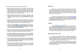 30 31
DRAFT DRAFT
The process of product development follows the following steps:
A. Identify Customer Needs: Using survey forms, interviews, researches, focus
group discussions, and observations, an entrepreneur can easily identify
customers’ needs and wants. In this stage, the information that can be possibly
gathered are product specifications (performance, taste, size, color, shape,
life span of the product, etc.). This stage is very important because this would
determine the product to be produced or provided.
B. Establish Target Specifications: Based on customers’ needs and reviews
of competitive products, you may now establish target specifications of the
prospective new product and/or services. Target specifications are essentially
a wish-list.
C. Analyze Competitive Products: It is imperative to analyze existing competitive
products to provide important information in establishing product or services
specifications. Other products may exhibit successful design attributes that
should be emulated or improved upon in the new product or services.
D. Generate Product Concepts:After having gone through with the previous
processes, you may now develop a number of product concepts to illustrate
what types of product or services are both technically feasible and would best
meet the requirements of the target specifications.
E. Select a Product Concept: Through the process of evaluation between
attributes, a final concept is selected. After the final selection, additional market
research can be applied to obtain feedback from certain key customers.
F. Refine Product Specifications: In this stage, product or services specifications
are refined on the basis of input from the foregoing activities. Final specification
as the results of extensive study, expected service life, projected selling price
and among others are being considered in this stage.
G. Perform Economic Analysis: Throughout the process of product development,
it is very important to always review and estimate the economic implications
regarding development expenses, manufacturing costs, and selling price of the
product or services to be offered or provided.
H. Plan the Remaining Development Project: In this final stage of concept
development, you may prepare a detailed development plan which includes
list of activities, the necessary resources and expenses, and development
schedule with milestones for tracking progress.
Finding Value
People buy for a reason. There should be something in your product or
service that would give consumers a good reason to go back and buy for more.
There must be something that has to make you the best option for your target
customers; otherwise they have no reason to buy what you’re selling. This implies
further, that you offer something to your customers that they will make them value
or treasure your product or service.
The value that you incorporate to your product is called value proposition.
Value proposition is “a believable collection of the most persuasive reasons people
should notice you and take the action you’re asking for.” Value is created by fulfilling
deep desires and solving deep problems. This is what gets people moving, what
people getsspending for your product or service.
Innovation
Innovation is the introduction of something new in your product or service.
This may be a new idea, a new method or a device. If you want to increase your
sales and profit, you must innovate. Some of the possible innovations in your
products are change of packaging, improve taste, color, size, shape and perhaps
price. Some of the possible innovations in providing services are application of
new improved methods, additional featured services and possibly freebees.
Unique Selling Proposition (USP)
Unique Selling Proposition is the factor or consideration presented by a
seller as the reason that one product or service is different from and better than
that of the competitions. Before you can begin to sell your product or service to
your target customers, you have to sell yourself on it. This is especially important
when your product or service is similar to those around you.
USP would require careful analysis of other businesses’ ads and marketing
messages. If you analyze what they say or what they sell, not just their product or
service characteristics, you can learn a great deal about how companies distinguish
themselves from competitors.
 