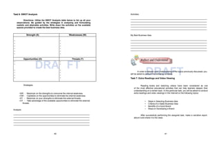 Strength (S) Weaknesses (W)
-
-
-
-
-
-
-
-
-
-
-
-
Opportunities (O) Threats (T)
-
-
DRA
-
-
-
-
-
-
FT
-
-
-
-
DRAFT
Task 6: SWOT Analysis
Directions: Utilize the SWOT Analysis table below to list up all your
observations. Be guided by the strategies in analyzing and formulating
realistic and attainable activities. Write down the activities on the available
spaces provided to create the best business idea.
Strategies:
•SW -
•OW -
•ST -
•OT -
Maximize on the strengths to overcome the internal weakness.
Capitalize on the opportunities to eliminate the internal weakness.
Maximize on your strengths to eliminate the external threats.
Take advantage of the available opportunities to eliminate the external
threats.
Analysis:
Activities:
My Best Business Idea:
In order to deepen your understanding of the topics previously discussed, you
will be asked to perform the following activities:
Task 7: Extra Readings and Video Viewing
Reading books and watching videos have been considered as one
of the most effective educational activities that can help learners deepen their
understanding on a certain topic. In this particular task, you will be asked to conduct
extra readings and video viewings in the Internet on the following topics:
• Steps in Selecting Business Idea
• Criteria of a Viable Business Idea
• Benefits of a Good Brand
• Ways on Developing a Brand
After successfully performing the assigned task, make a narrative report
about it and share it to the class.
Reflect and Understand
40 41
 