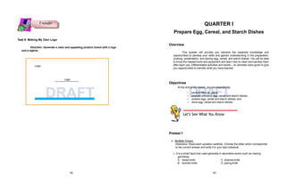 Logo
Logo
DRAFT DRAFT
Task 9: Making My Own Logo
Direction: Generate a clear and appealing product brand with a logo
and a tagline.
QUARTER I
Prepare Egg, Cereal, and Starch Dishes
Overview
This quarter will provide you learners the essential knowledge and
opportunities to develop your skills and gained understanding in the preparation,
cooking, presentation, and storing egg, cereal, and starch dishes. You will be able
to know the needed tools and equipment and learn how to clean and sanitize them
after each use. Differentiated activities and hands – on activities were given to give
you opportunities to transfer what you have learned.
Objectives
At the end of the lesson, you are expected to:
• perform Mise’en place;
• prepare and cook egg, cereal and starch dishes;
• present egg, cereal and starch dishes; and
• store egg, cereal and starch dishes.
Pretest 1
A. Multiple Choice.
Directions: Read each question carefully. Choose the letter which corresponds
to the correct answer and write it in your test notebook.
1. It is a small hand tool used generally in decorative works such as making
garnishes.
A. bread knife
B. butcher knife
C. channel knife
D. paring knife
Let’s See What You Know
T ransfer
42 43
 
